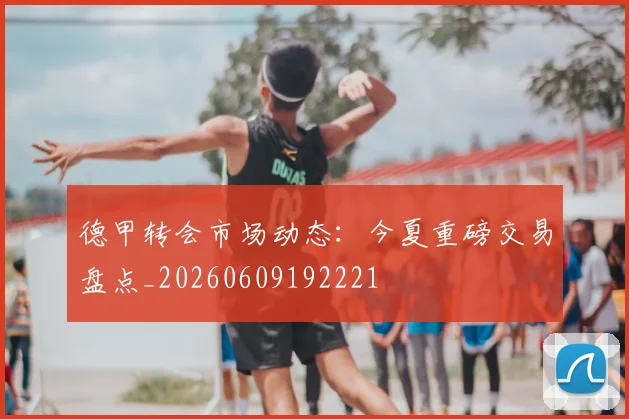 德甲转会市场动态：今夏重磅交易盘点_20260609192221