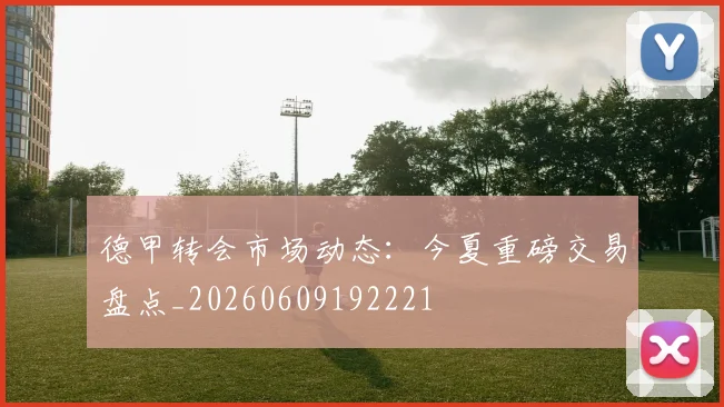 德甲转会市场动态:今夏重磅交易盘点_20260609192221