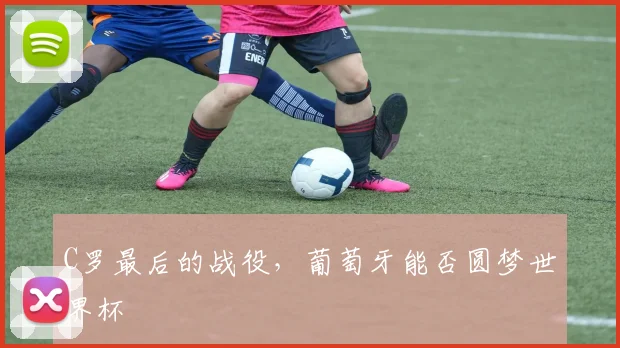 C罗最后的战役,葡萄牙能否圆梦世界杯