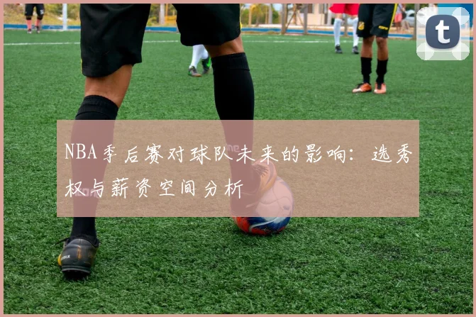 NBA季后赛对球队未来的影响:选秀权与薪资空间分析
