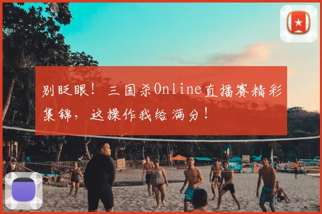 别眨眼！三国杀Online直播赛精彩集锦，这操作我给满分！